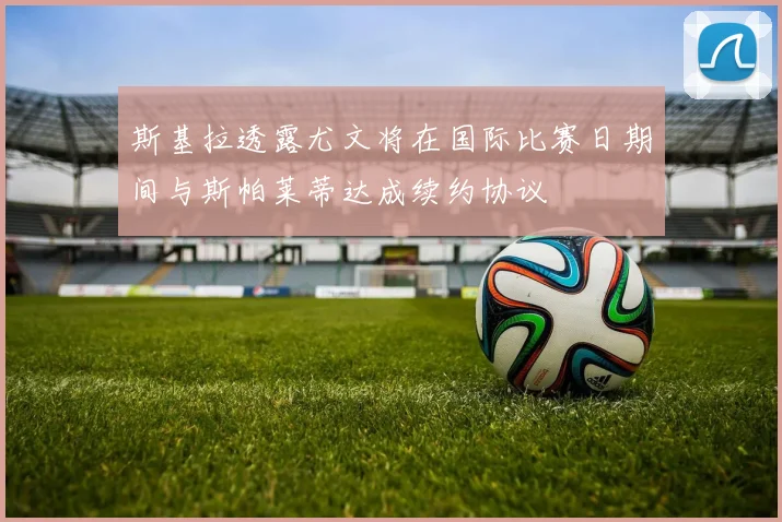 斯基拉透露尤文将在国际比赛日期间与斯帕莱蒂达成续约协议