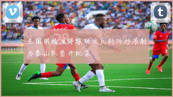 王国明精准停球助攻瓦科巧妙吊射为泰山队首开纪录