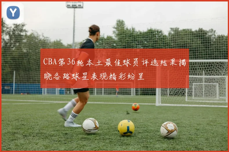 CBA第36轮本土最佳球员评选结果揭晓各路球星表现精彩纷呈