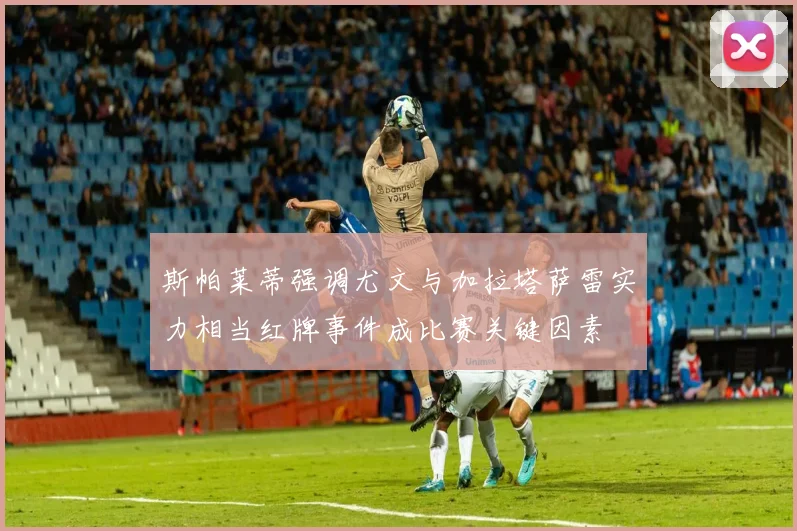 斯帕莱蒂强调尤文与加拉塔萨雷实力相当红牌事件成比赛关键因素