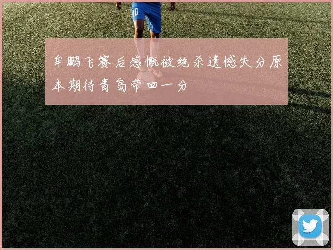 牟鹏飞赛后感慨被绝杀遗憾失分原本期待青岛带回一分