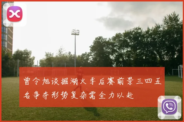 曾令旭谈掘湖火季后赛前景三四五名争夺形势复杂需全力以赴