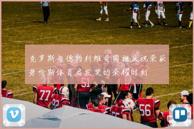 克罗斯与德约科维奇同框庆祝荣获劳伦斯体育启发奖的荣耀时刻