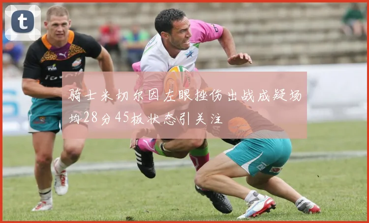 骑士米切尔因左眼挫伤出战成疑场均28分45板状态引关注
