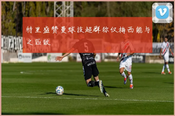 特里盛赞曼球技超群称仅梅西能与之匹敌