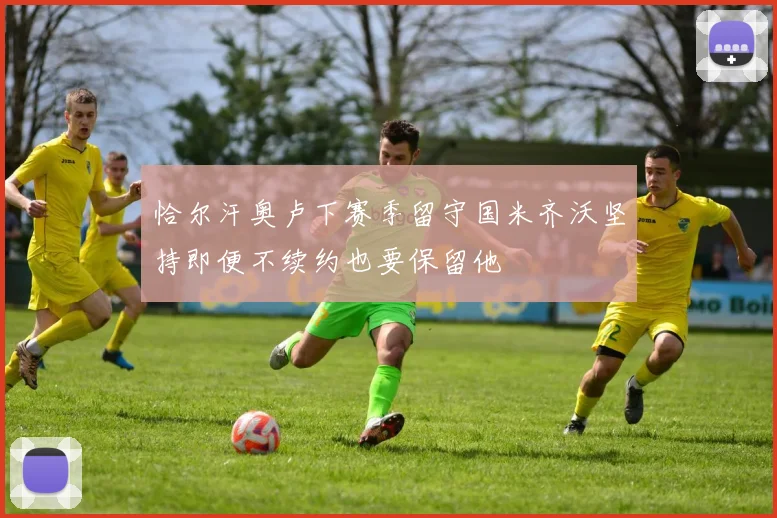 恰尔汗奥卢下赛季留守国米齐沃坚持即便不续约也要保留他