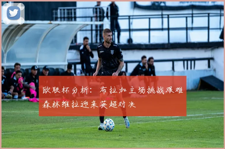 欧联杯分析：布拉加主场挑战艰难森林维拉迎来英超对决