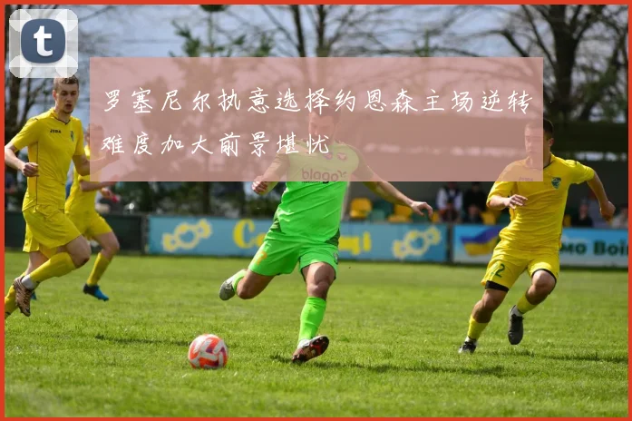 罗塞尼尔执意选择约恩森主场逆转难度加大前景堪忧