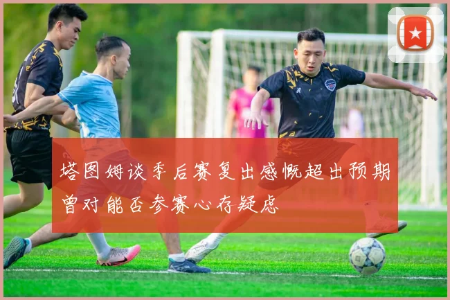 塔图姆谈季后赛复出感慨超出预期曾对能否参赛心存疑虑