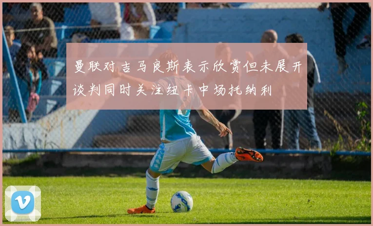 曼联对吉马良斯表示欣赏但未展开谈判同时关注纽卡中场托纳利